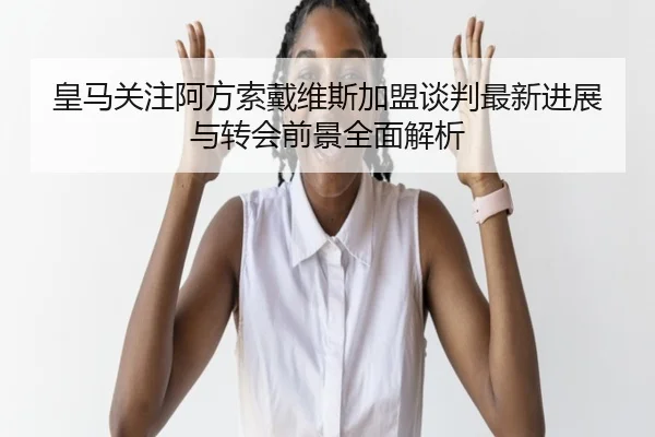 皇马关注阿方索戴维斯加盟谈判最新进展与转会前景全面解析