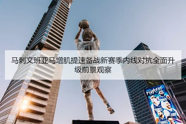 马刺文班亚马增肌提速备战新赛季内线对抗全面升级前景观察