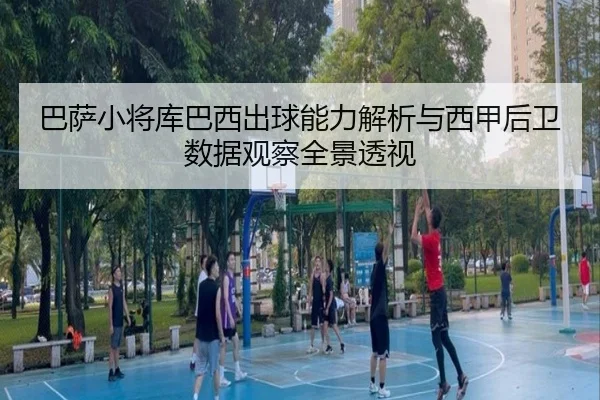 巴萨小将库巴西出球能力解析与西甲后卫数据观察全景透视