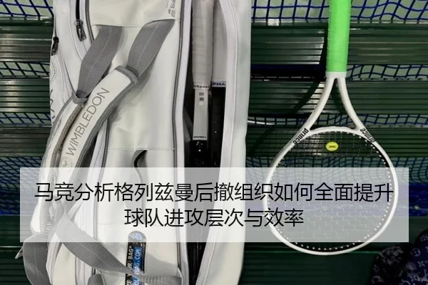 马竞分析格列兹曼后撤组织如何全面提升球队进攻层次与效率