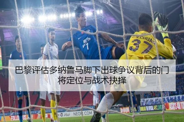 巴黎评估多纳鲁马脚下出球争议背后的门将定位与战术抉择