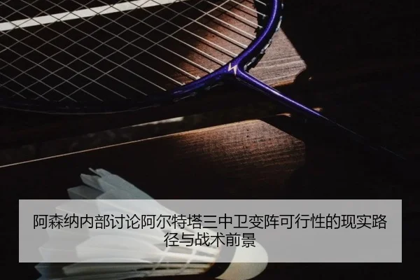 阿森纳内部讨论阿尔特塔三中卫变阵可行性的现实路径与战术前景