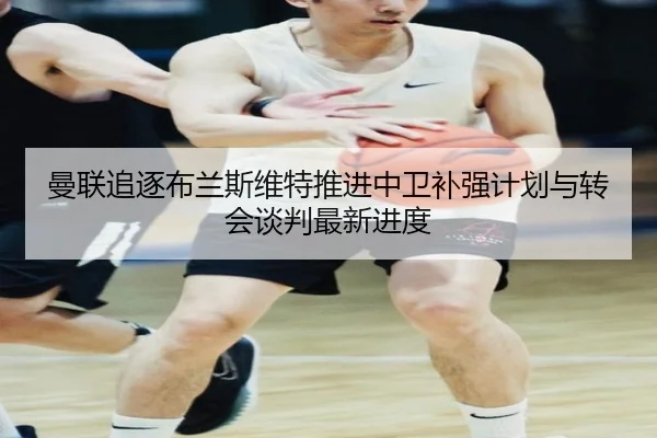 曼联追逐布兰斯维特推进中卫补强计划与转会谈判最新进度