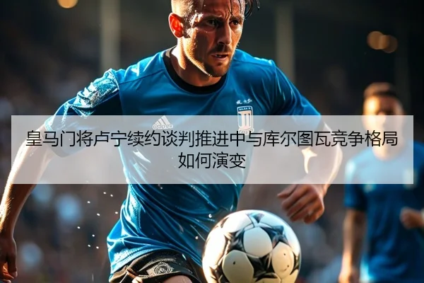 皇马门将卢宁续约谈判推进中与库尔图瓦竞争格局如何演变