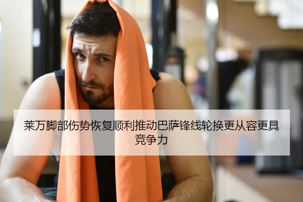 莱万脚部伤势恢复顺利推动巴萨锋线轮换更从容更具竞争力