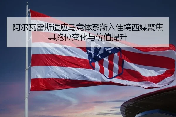 阿尔瓦雷斯适应马竞体系渐入佳境西媒聚焦其跑位变化与价值提升