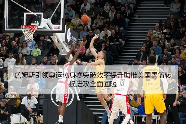 詹姆斯引领奥运热身赛突破效率提升助推美国男篮转换进攻全面回暖